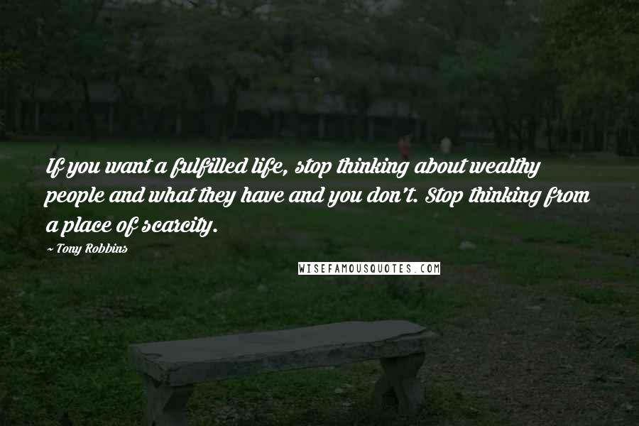 Tony Robbins Quotes: If you want a fulfilled life, stop thinking about wealthy people and what they have and you don't. Stop thinking from a place of scarcity.