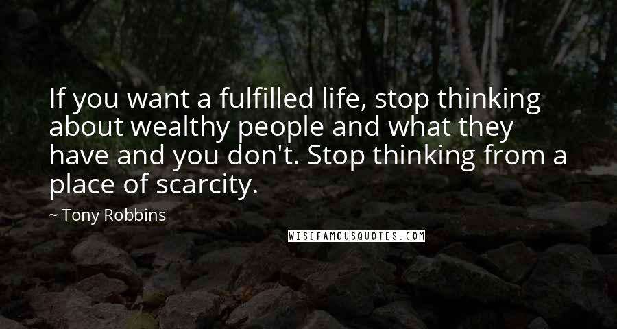Tony Robbins Quotes: If you want a fulfilled life, stop thinking about wealthy people and what they have and you don't. Stop thinking from a place of scarcity.