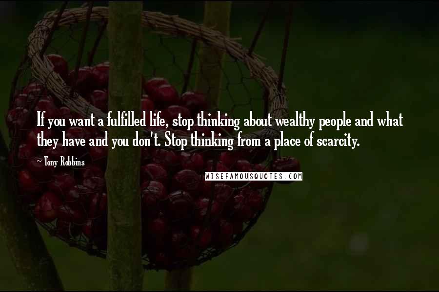 Tony Robbins Quotes: If you want a fulfilled life, stop thinking about wealthy people and what they have and you don't. Stop thinking from a place of scarcity.