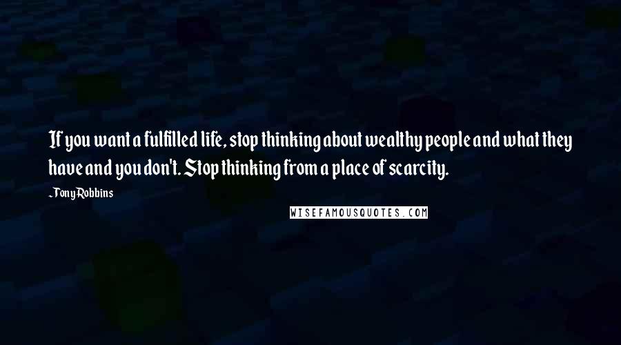 Tony Robbins Quotes: If you want a fulfilled life, stop thinking about wealthy people and what they have and you don't. Stop thinking from a place of scarcity.