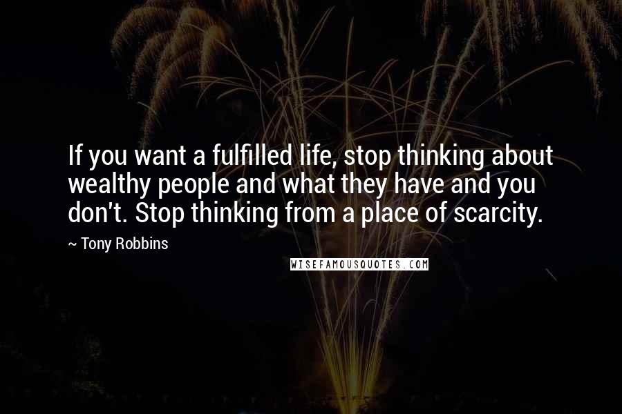 Tony Robbins Quotes: If you want a fulfilled life, stop thinking about wealthy people and what they have and you don't. Stop thinking from a place of scarcity.