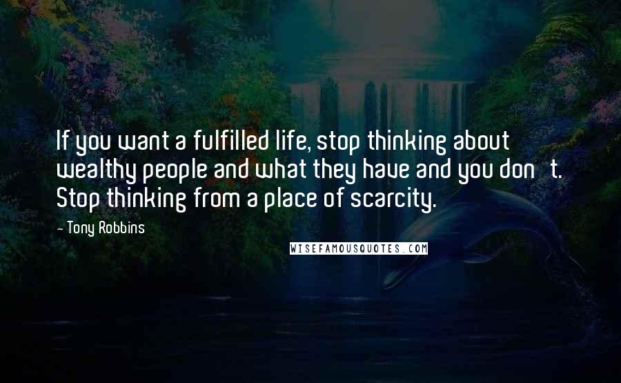 Tony Robbins Quotes: If you want a fulfilled life, stop thinking about wealthy people and what they have and you don't. Stop thinking from a place of scarcity.