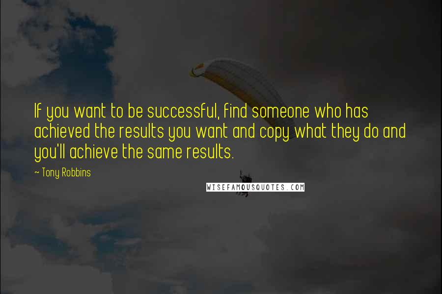 Tony Robbins Quotes: If you want to be successful, find someone who has achieved the results you want and copy what they do and you'll achieve the same results.