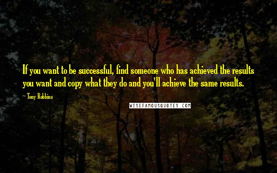 Tony Robbins Quotes: If you want to be successful, find someone who has achieved the results you want and copy what they do and you'll achieve the same results.