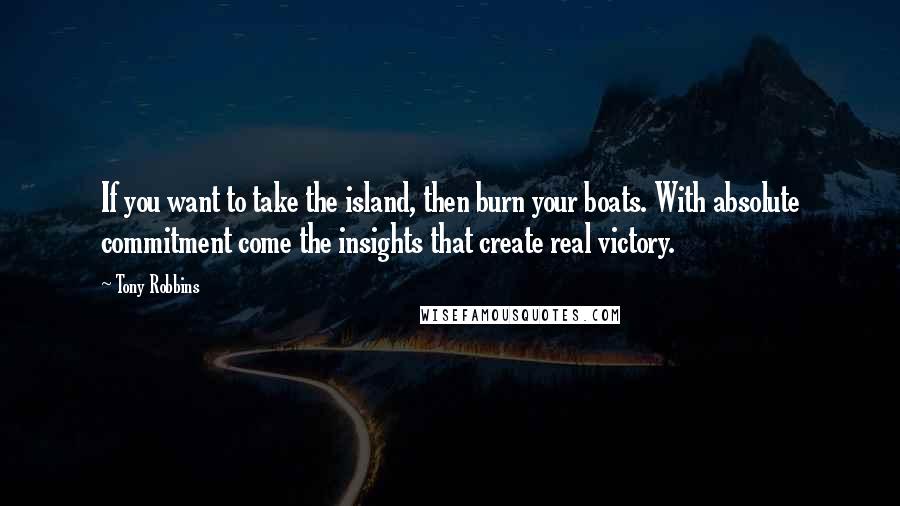 Tony Robbins Quotes: If you want to take the island, then burn your boats. With absolute commitment come the insights that create real victory.