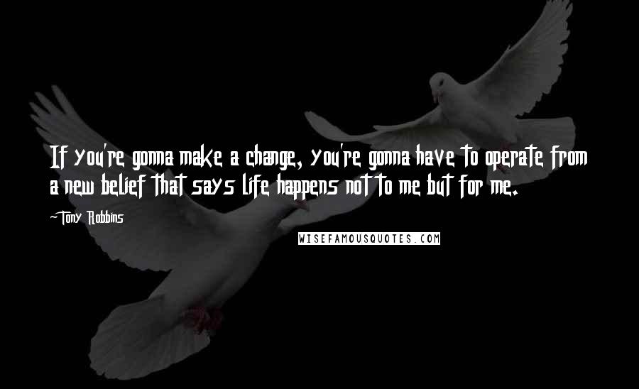 Tony Robbins Quotes: If you're gonna make a change, you're gonna have to operate from a new belief that says life happens not to me but for me.