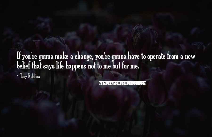 Tony Robbins Quotes: If you're gonna make a change, you're gonna have to operate from a new belief that says life happens not to me but for me.