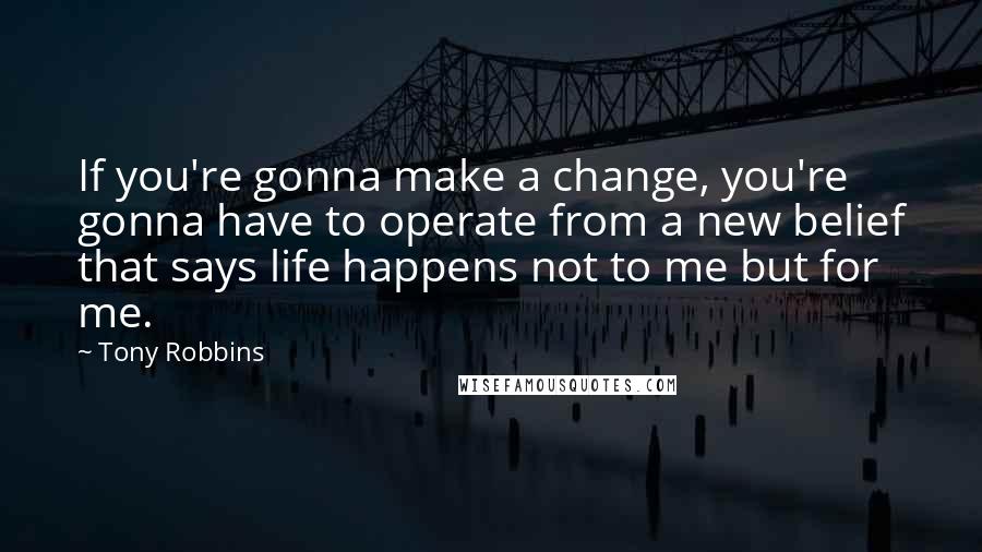 Tony Robbins Quotes: If you're gonna make a change, you're gonna have to operate from a new belief that says life happens not to me but for me.