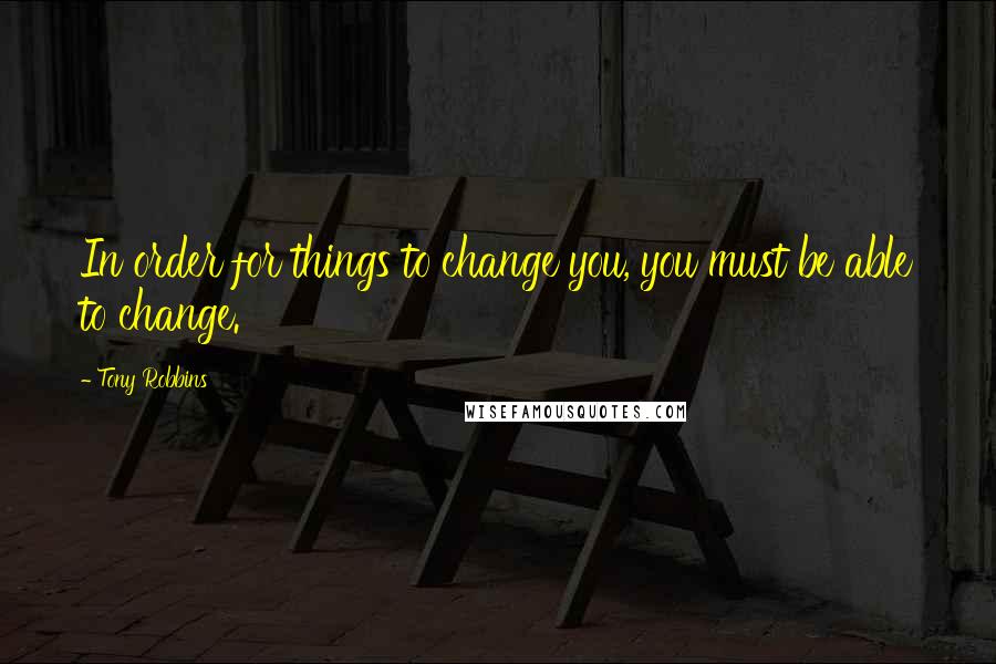 Tony Robbins Quotes: In order for things to change you, you must be able to change.