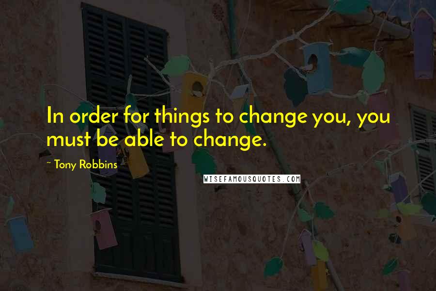 Tony Robbins Quotes: In order for things to change you, you must be able to change.