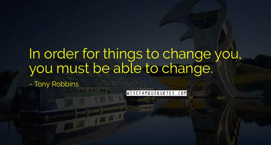 Tony Robbins Quotes: In order for things to change you, you must be able to change.