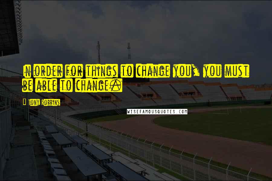 Tony Robbins Quotes: In order for things to change you, you must be able to change.