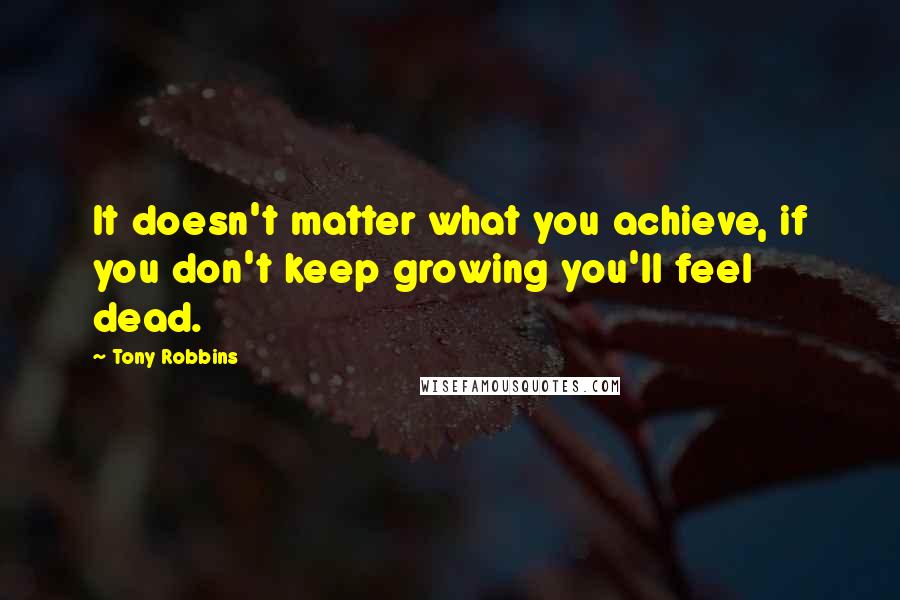 Tony Robbins Quotes: It doesn't matter what you achieve, if you don't keep growing you'll feel dead.