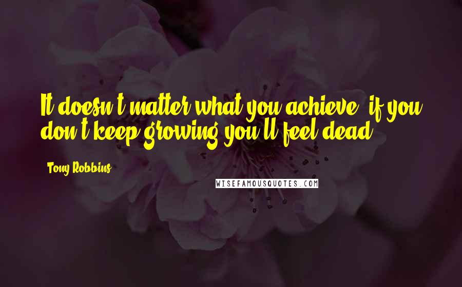 Tony Robbins Quotes: It doesn't matter what you achieve, if you don't keep growing you'll feel dead.