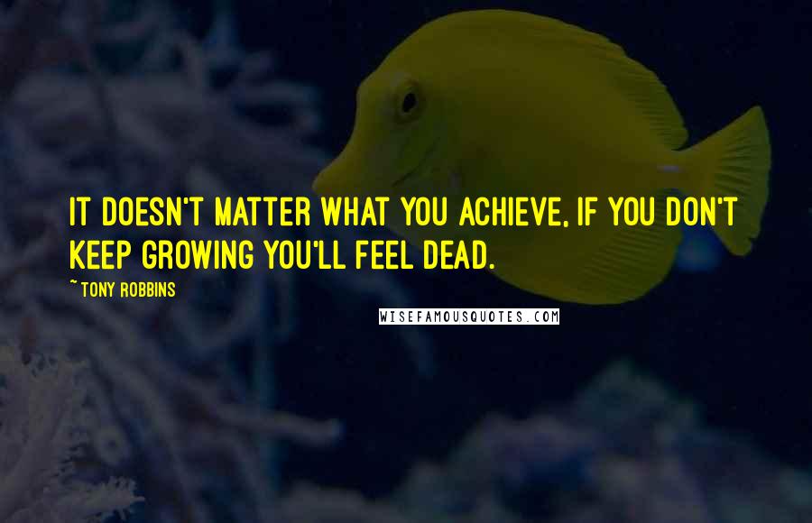 Tony Robbins Quotes: It doesn't matter what you achieve, if you don't keep growing you'll feel dead.