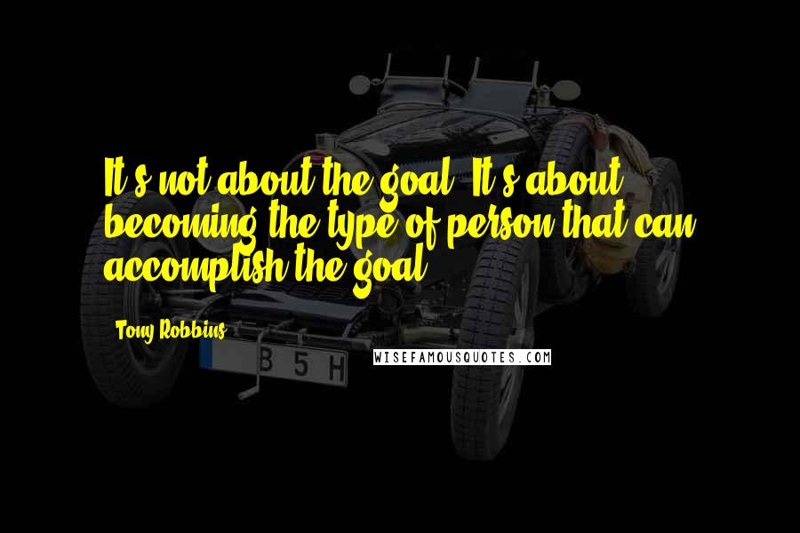 Tony Robbins Quotes: It's not about the goal. It's about becoming the type of person that can accomplish the goal,