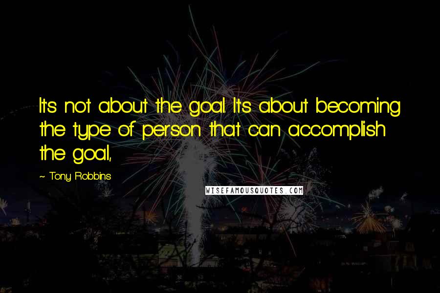 Tony Robbins Quotes: It's not about the goal. It's about becoming the type of person that can accomplish the goal,