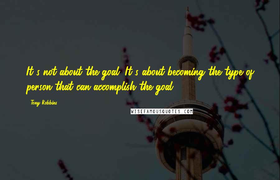 Tony Robbins Quotes: It's not about the goal. It's about becoming the type of person that can accomplish the goal,