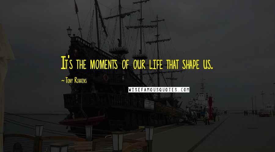 Tony Robbins Quotes: It's the moments of our life that shape us.