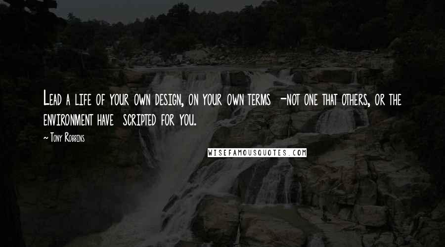 Tony Robbins Quotes: Lead a life of your own design, on your own terms  -not one that others, or the environment have  scripted for you.