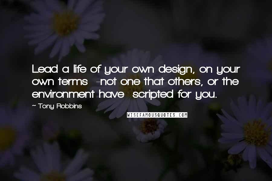 Tony Robbins Quotes: Lead a life of your own design, on your own terms  -not one that others, or the environment have  scripted for you.