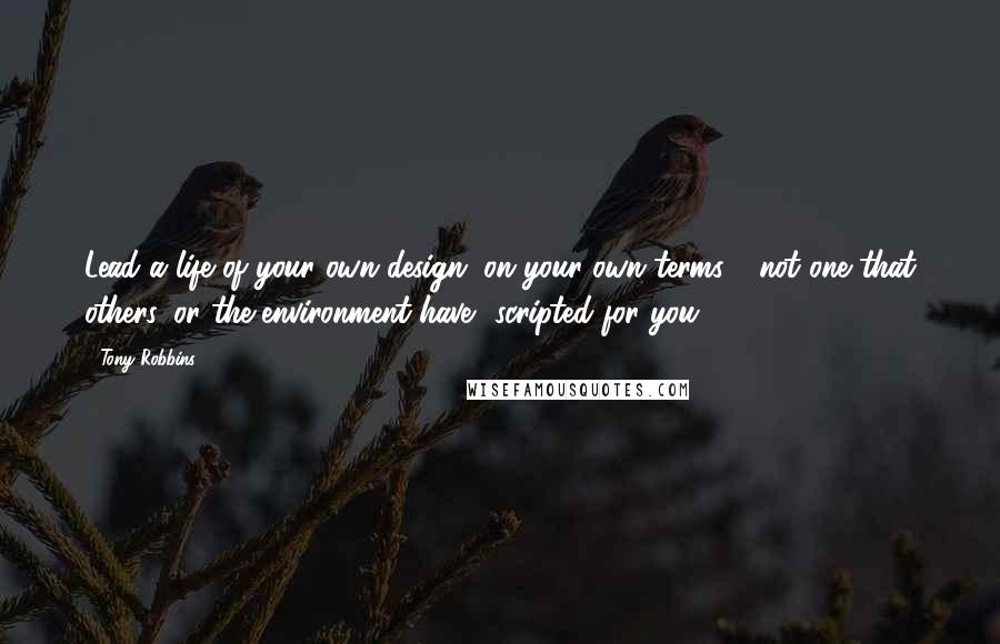 Tony Robbins Quotes: Lead a life of your own design, on your own terms  -not one that others, or the environment have  scripted for you.