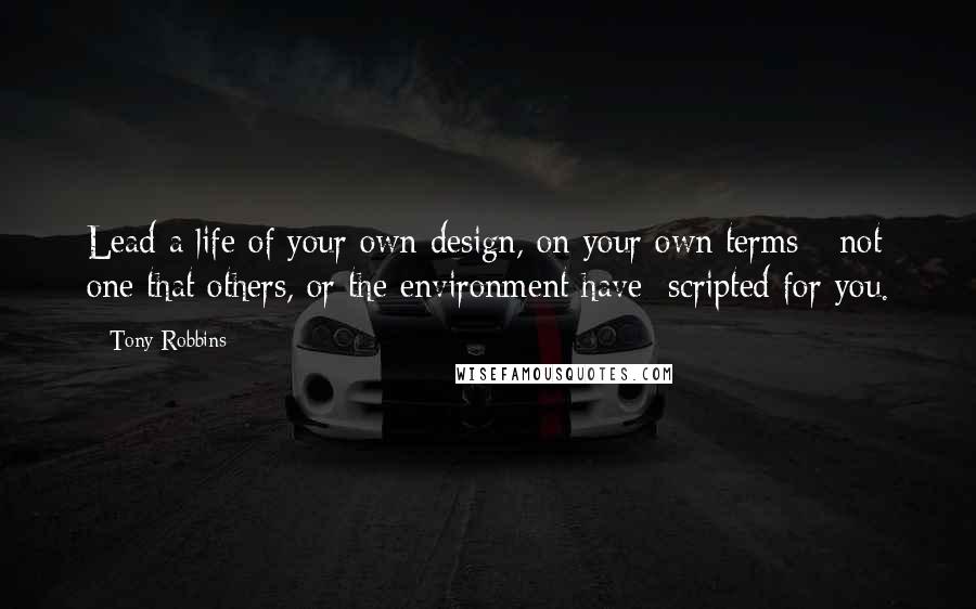 Tony Robbins Quotes: Lead a life of your own design, on your own terms  -not one that others, or the environment have  scripted for you.