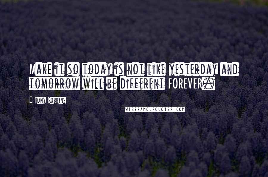 Tony Robbins Quotes: Make it so today is not like yesterday and tomorrow will be different FOREVER.