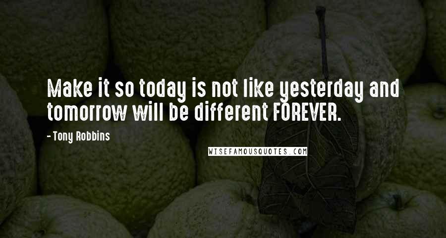 Tony Robbins Quotes: Make it so today is not like yesterday and tomorrow will be different FOREVER.