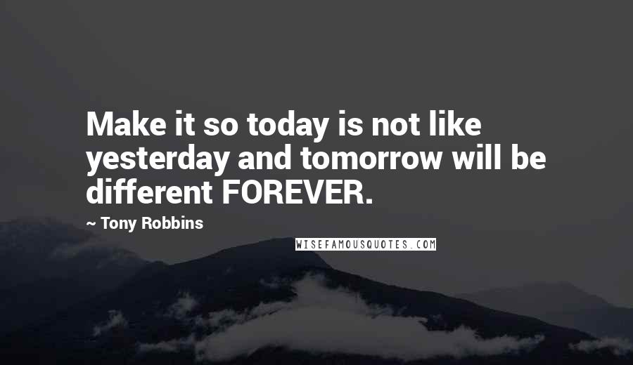 Tony Robbins Quotes: Make it so today is not like yesterday and tomorrow will be different FOREVER.