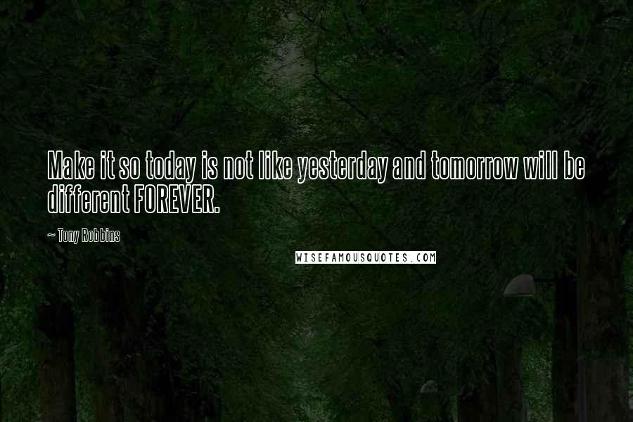 Tony Robbins Quotes: Make it so today is not like yesterday and tomorrow will be different FOREVER.