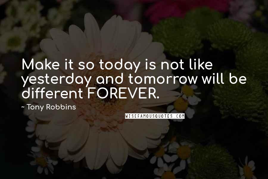 Tony Robbins Quotes: Make it so today is not like yesterday and tomorrow will be different FOREVER.