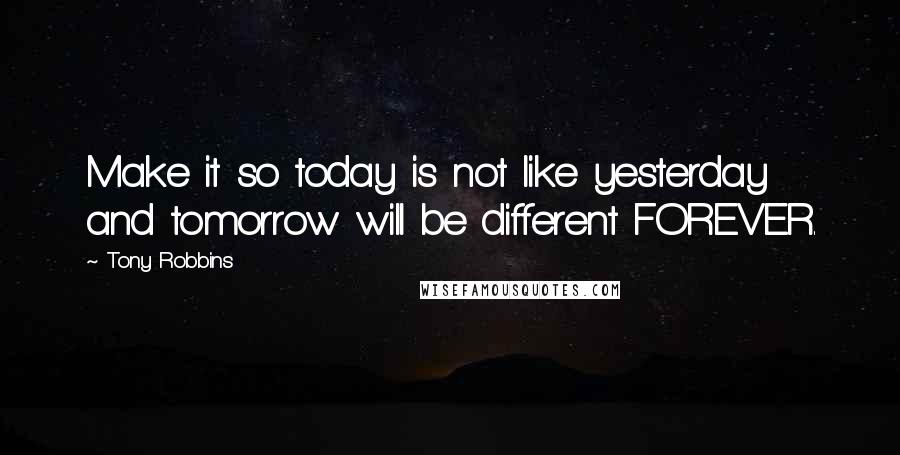 Tony Robbins Quotes: Make it so today is not like yesterday and tomorrow will be different FOREVER.