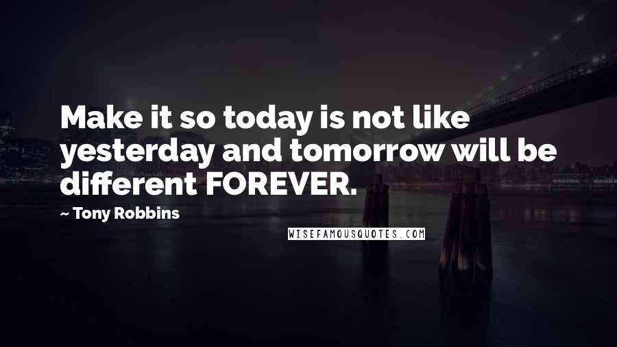 Tony Robbins Quotes: Make it so today is not like yesterday and tomorrow will be different FOREVER.