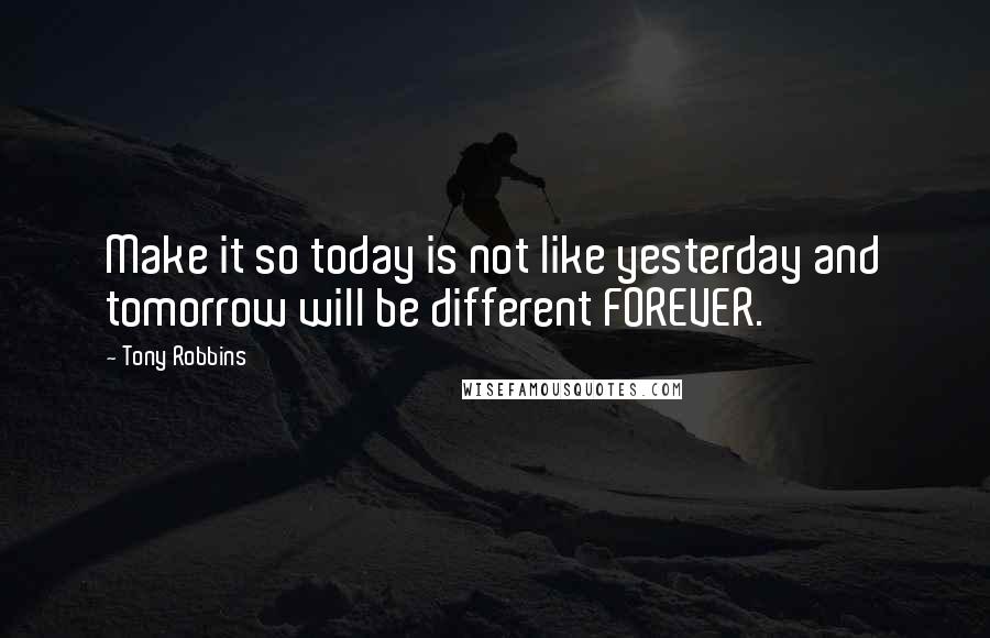 Tony Robbins Quotes: Make it so today is not like yesterday and tomorrow will be different FOREVER.