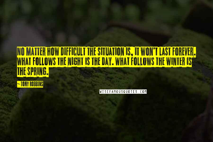 Tony Robbins Quotes: No matter how difficult the situation is, it won't last forever. What follows the night is the day. What follows the winter is the spring.