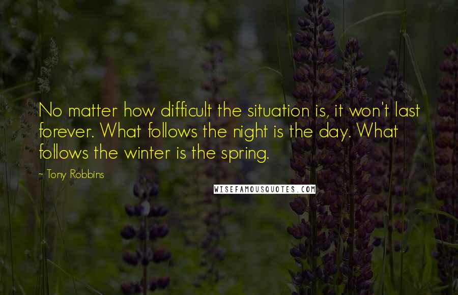 Tony Robbins Quotes: No matter how difficult the situation is, it won't last forever. What follows the night is the day. What follows the winter is the spring.