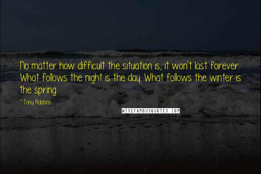 Tony Robbins Quotes: No matter how difficult the situation is, it won't last forever. What follows the night is the day. What follows the winter is the spring.