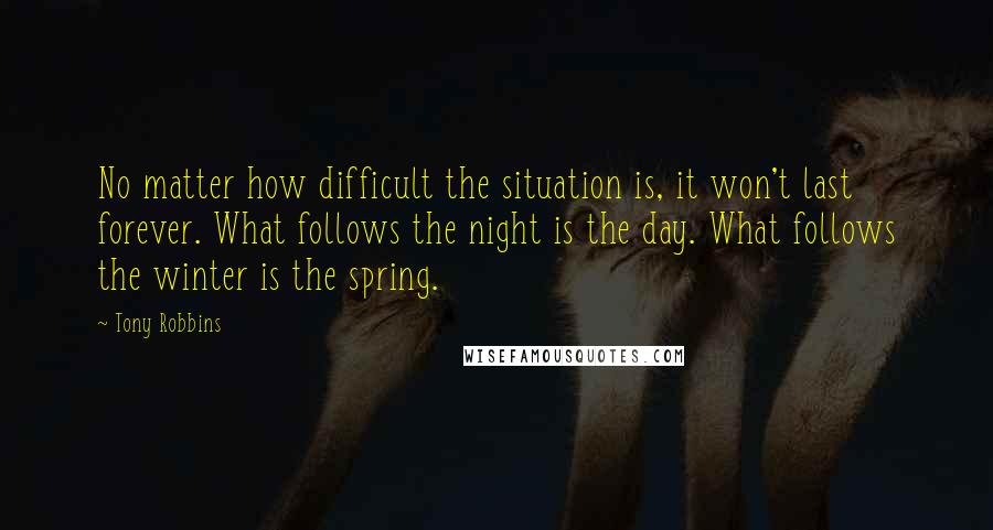 Tony Robbins Quotes: No matter how difficult the situation is, it won't last forever. What follows the night is the day. What follows the winter is the spring.