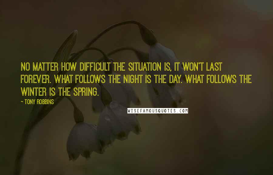 Tony Robbins Quotes: No matter how difficult the situation is, it won't last forever. What follows the night is the day. What follows the winter is the spring.