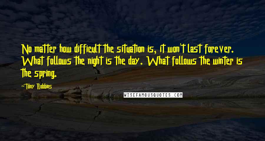 Tony Robbins Quotes: No matter how difficult the situation is, it won't last forever. What follows the night is the day. What follows the winter is the spring.