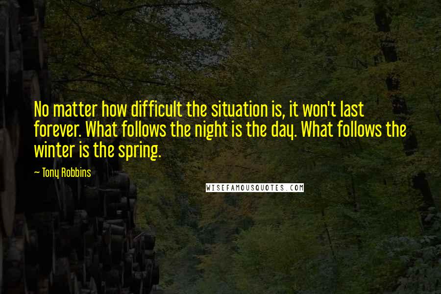 Tony Robbins Quotes: No matter how difficult the situation is, it won't last forever. What follows the night is the day. What follows the winter is the spring.