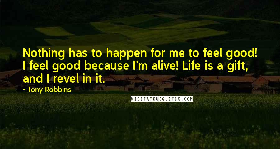 Tony Robbins Quotes: Nothing has to happen for me to feel good! I feel good because I'm alive! Life is a gift, and I revel in it.