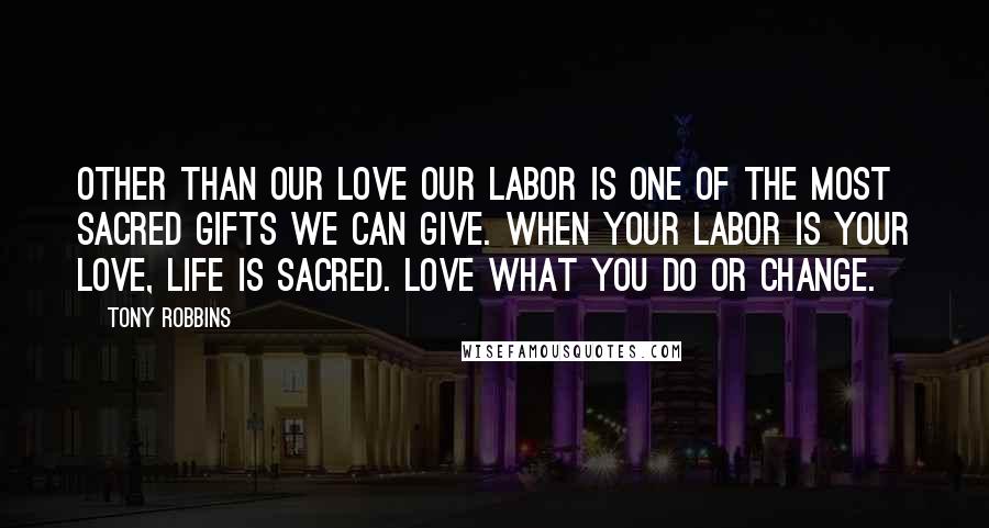 Tony Robbins Quotes: Other than our love our labor is one of the most sacred gifts we can give. When your labor is your love, life is sacred. Love what you do or change.