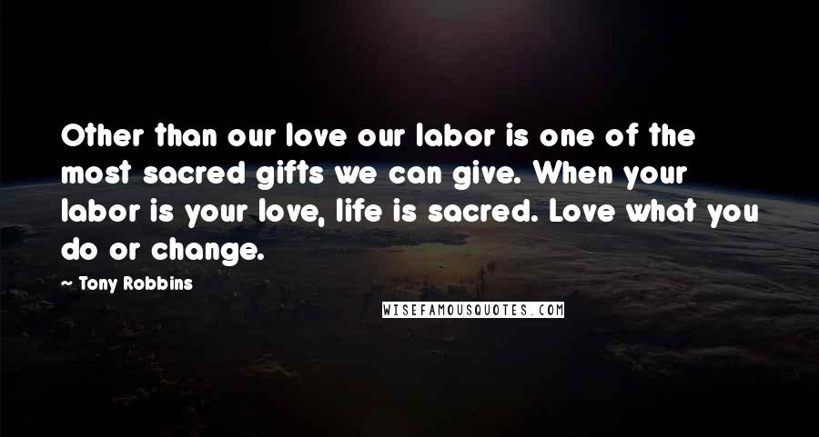 Tony Robbins Quotes: Other than our love our labor is one of the most sacred gifts we can give. When your labor is your love, life is sacred. Love what you do or change.