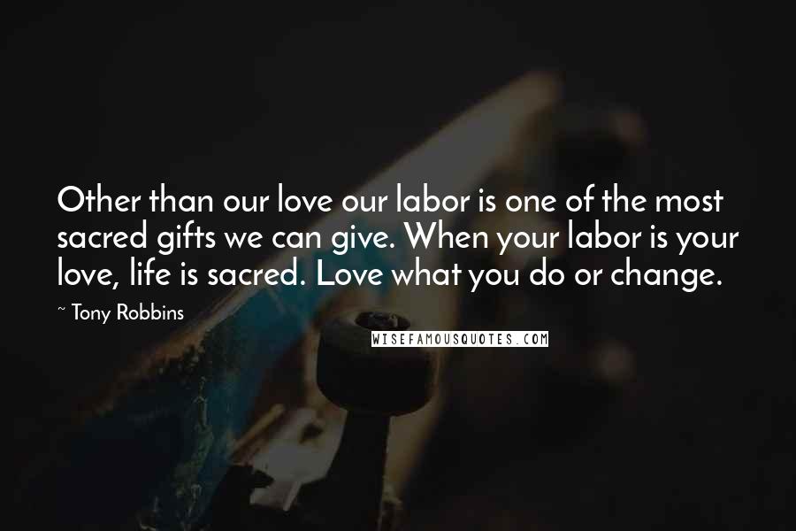 Tony Robbins Quotes: Other than our love our labor is one of the most sacred gifts we can give. When your labor is your love, life is sacred. Love what you do or change.