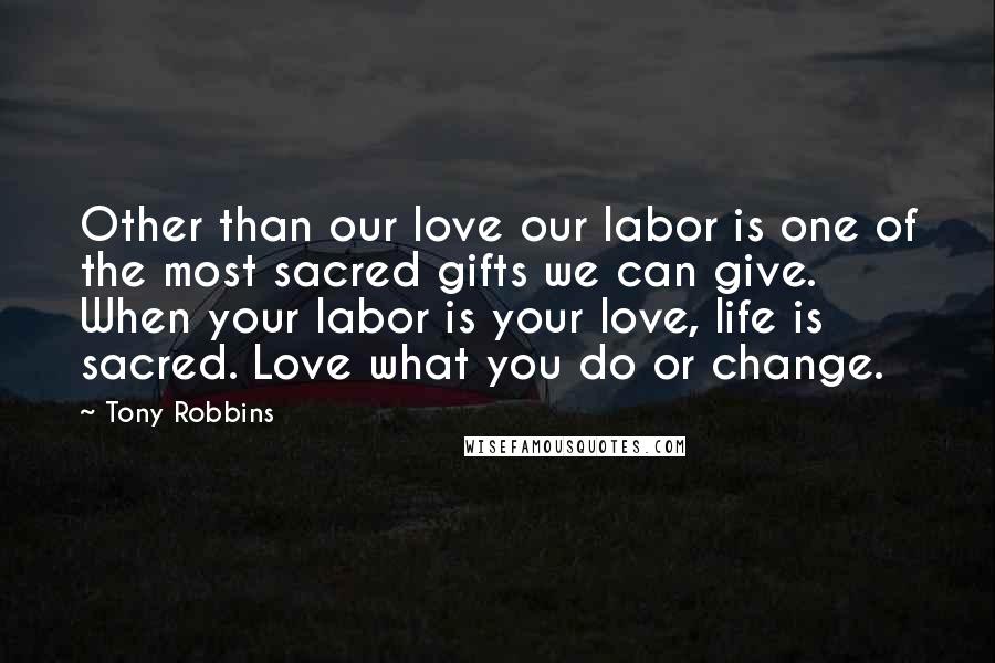 Tony Robbins Quotes: Other than our love our labor is one of the most sacred gifts we can give. When your labor is your love, life is sacred. Love what you do or change.