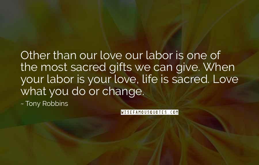 Tony Robbins Quotes: Other than our love our labor is one of the most sacred gifts we can give. When your labor is your love, life is sacred. Love what you do or change.