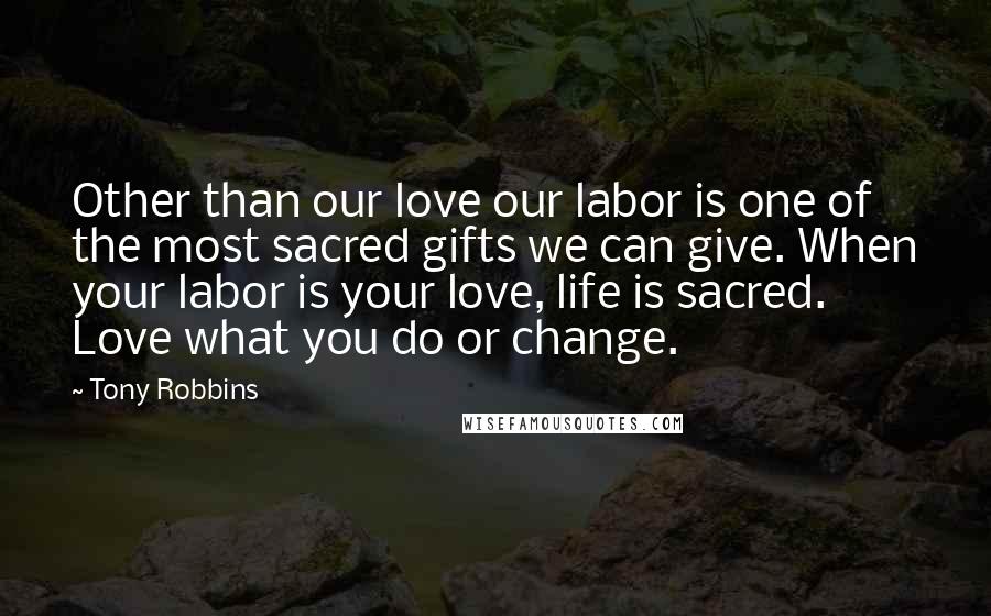 Tony Robbins Quotes: Other than our love our labor is one of the most sacred gifts we can give. When your labor is your love, life is sacred. Love what you do or change.