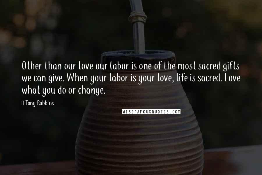 Tony Robbins Quotes: Other than our love our labor is one of the most sacred gifts we can give. When your labor is your love, life is sacred. Love what you do or change.